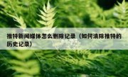 推特新闻媒体怎么删除记录（如何清除推特的历史记录）