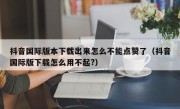 抖音国际版本下载出来怎么不能点赞了（抖音国际版下载怎么用不起?）