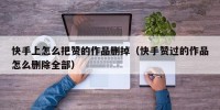快手上怎么把赞的作品删掉（快手赞过的作品怎么删除全部）