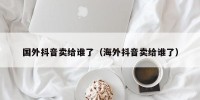 国外抖音卖给谁了（海外抖音卖给谁了）