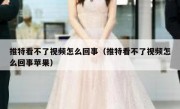 推特看不了视频怎么回事（推特看不了视频怎么回事苹果）