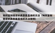 如何鉴别翡翠的真假最直接的方法（如何鉴别翡翠的真假最直接的方法视频）