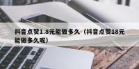抖音点赞1.8元能做多久（抖音点赞18元能做多久呢）