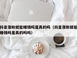 抖音涨粉就能赚钱吗是真的吗（抖音涨粉就能赚钱吗是真的吗吗）