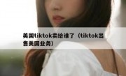 美国tiktok卖给谁了（tiktok出售美国业务）