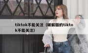 tiktok不能关注（破解版的tiktok不能关注）
