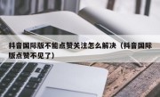抖音国际版不能点赞关注怎么解决（抖音国际版点赞不见了）