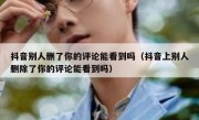 抖音别人删了你的评论能看到吗（抖音上别人删除了你的评论能看到吗）