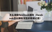 怎么清除facebook缓存（facebook怎么删除浏览的视频记录）