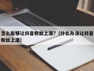 怎么能够让抖音粉丝上涨?（什么办法让抖音粉丝上涨）