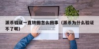 派币验证一直转圈怎么回事（派币为什么验证不了呢）