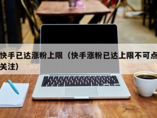 快手已达涨粉上限（快手涨粉已达上限不可点关注）