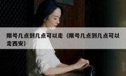 限号几点到几点可以走（限号几点到几点可以走西安）