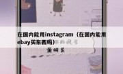 在国内能用instagram（在国内能用ebay买东西吗）