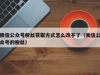 微信公众号粉丝获取方式怎么改不了（微信公众号的粉丝）