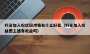 抖音加入粉丝团对我有什么好处（抖音加入粉丝团主播有收益吗）