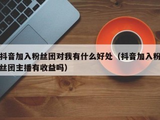 抖音加入粉丝团对我有什么好处（抖音加入粉丝团主播有收益吗）
