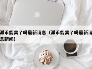 派币能卖了吗最新消息（派币能卖了吗最新消息新闻）