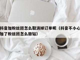 抖音加粉丝团怎么取消掉订单呢（抖音不小心加了粉丝团怎么撤钻）
