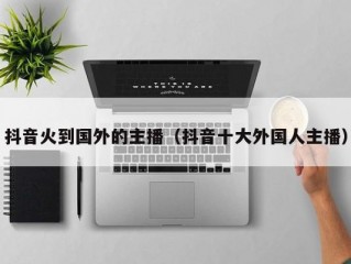 抖音火到国外的主播（抖音十大外国人主播）