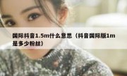 国际抖音1.5m什么意思（抖音国际版1m是多少粉丝）