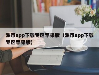 派币app下载专区苹果版（派币app下载专区苹果版）