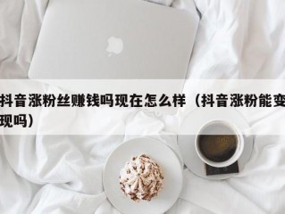 抖音涨粉丝赚钱吗现在怎么样（抖音涨粉能变现吗）