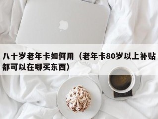 八十岁老年卡如何用（老年卡80岁以上补贴都可以在哪买东西）