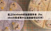 能上facebook的加速器安卓（facebook安卓用什么加速器可以打开）