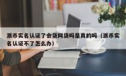 派币实名认证了会贷网贷吗是真的吗（派币实名认证不了怎么办）