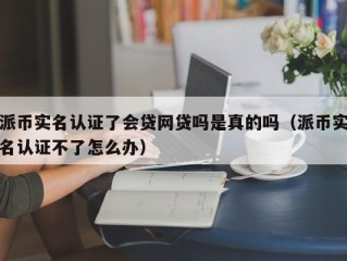 派币实名认证了会贷网贷吗是真的吗（派币实名认证不了怎么办）