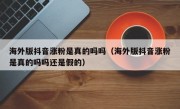 海外版抖音涨粉是真的吗吗（海外版抖音涨粉是真的吗吗还是假的）
