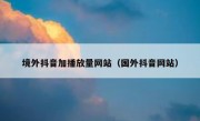 境外抖音加播放量网站（国外抖音网站）