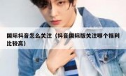 国际抖音怎么关注（抖音国际版关注哪个福利比较高）