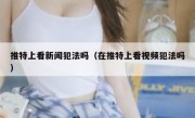 推特上看新闻犯法吗（在推特上看视频犯法吗）