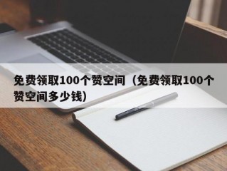 免费领取100个赞空间（免费领取100个赞空间多少钱）