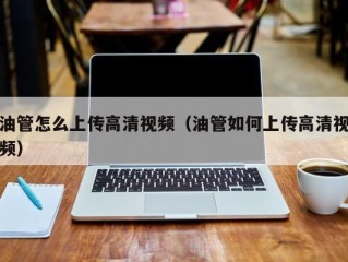 油管怎么上传高清视频(油管如何上传高清视频)