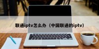 联通iptv怎么办（中国联通的iptv）