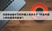 抖音粉丝破千万的外国人有多少个（抖音外国人粉丝最多的是谁?）