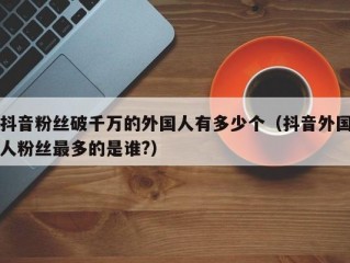 抖音粉丝破千万的外国人有多少个（抖音外国人粉丝最多的是谁?）