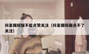 抖音国际版不能点赞关注（抖音国际版点不了关注）