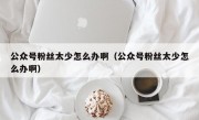 公众号粉丝太少怎么办啊（公众号粉丝太少怎么办啊）