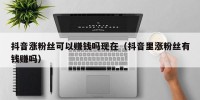 抖音涨粉丝可以赚钱吗现在（抖音里涨粉丝有钱赚吗）