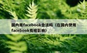 国内用facebook合法吗（在国内使用facebook有啥影响）