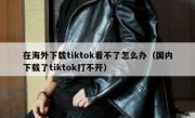 在海外下载tiktok看不了怎么办（国内下载了tiktok打不开）