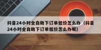 抖音24小时全自助下订单低价怎么办（抖音24小时全自助下订单低价怎么办呢）