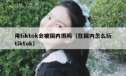 用tiktok会被国内抓吗（在国内怎么玩tiktok）
