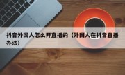 抖音外国人怎么开直播的（外国人在抖音直播办法）