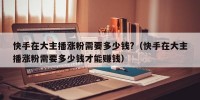 快手在大主播涨粉需要多少钱?（快手在大主播涨粉需要多少钱才能赚钱）