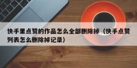快手里点赞的作品怎么全部删除掉（快手点赞列表怎么删除掉记录）